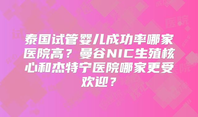 泰国试管婴儿成功率哪家医院高?曼谷NIC生殖核心和杰特宁医院哪家更受欢迎?