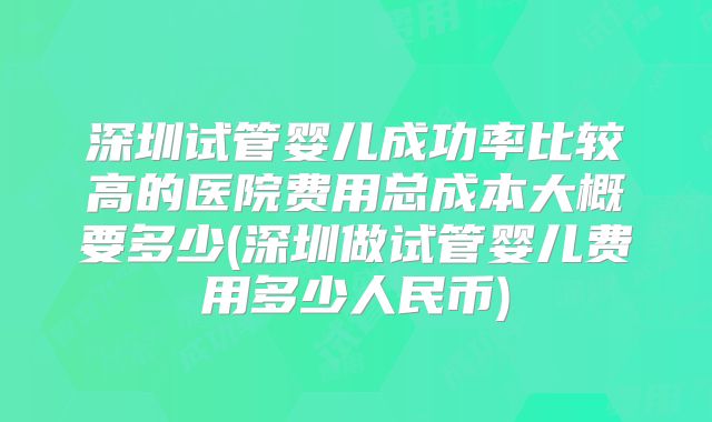深圳试管婴儿成功率比较高的医院费用总成本大概要多少(深圳做试管婴儿费用多少人民币)