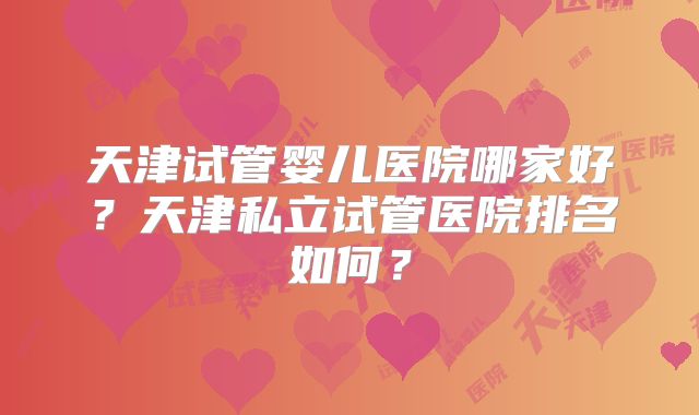 天津试管婴儿医院哪家好?天津私立试管医院排名如何?