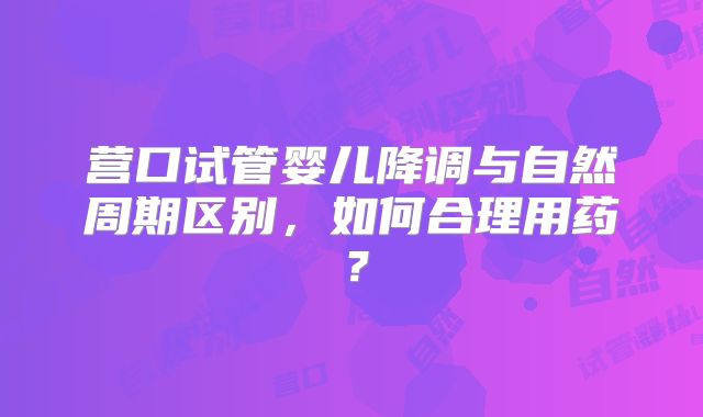 营口试管婴儿降调与自然周期区别,如何合理用药?