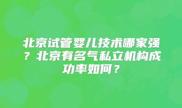 北京试管婴儿技术哪家强？北京有名气私立机构成功率如何？