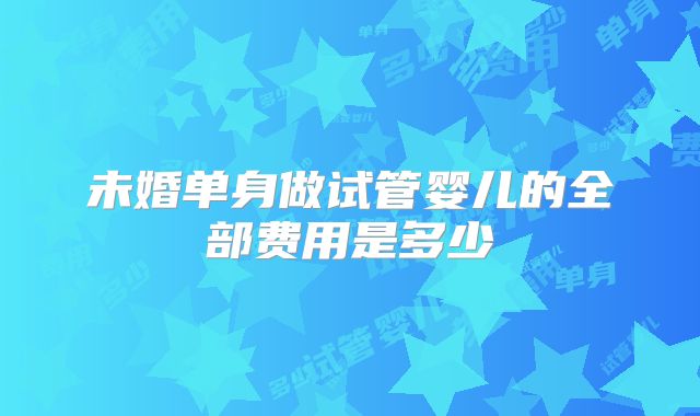 未婚单身做试管婴儿的全部费用是多少