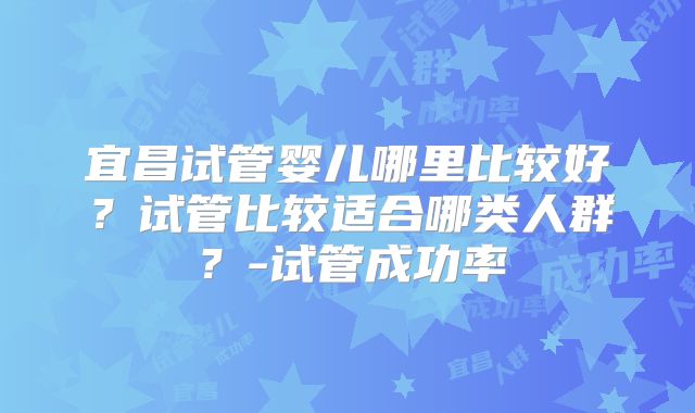 宜昌试管婴儿哪里比较好?试管比较适合哪类人群?-试管成功率