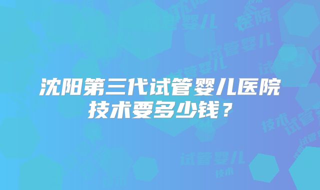 沈阳第三代试管婴儿医院技术要多少钱？
