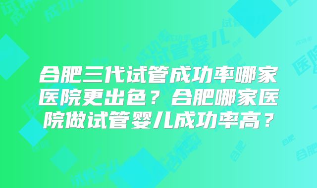 合肥三代试管成功率哪家医院更出色？合肥哪家医院做试管婴儿成功率高？