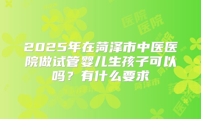 2025年在菏泽市中医医院做试管婴儿生孩子可以吗？有什么要求