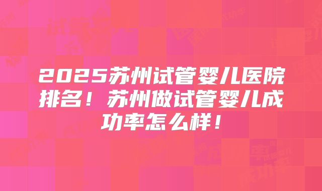 2025苏州试管婴儿医院排名!苏州做试管婴儿成功率怎么样!