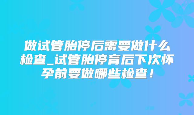做试管胎停后需要做什么检查_试管胎停育后下次怀孕前要做哪些检查!