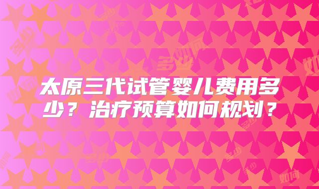 太原三代试管婴儿费用多少？治疗预算如何规划？