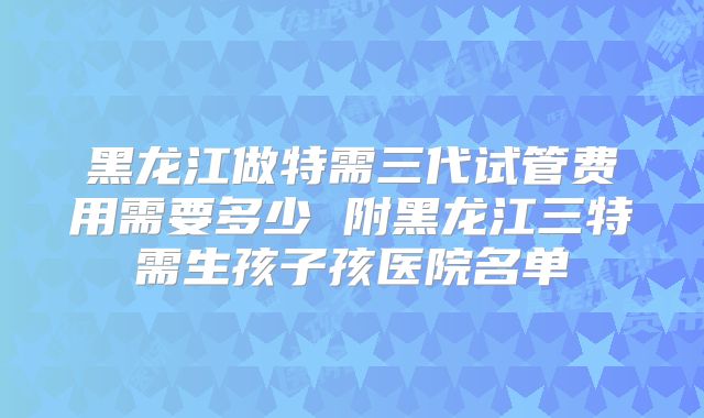 黑龙江做特需三代试管费用需要多少 附黑龙江三特需生孩子孩医院名单