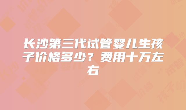 长沙第三代试管婴儿生孩子价格多少？费用十万左右