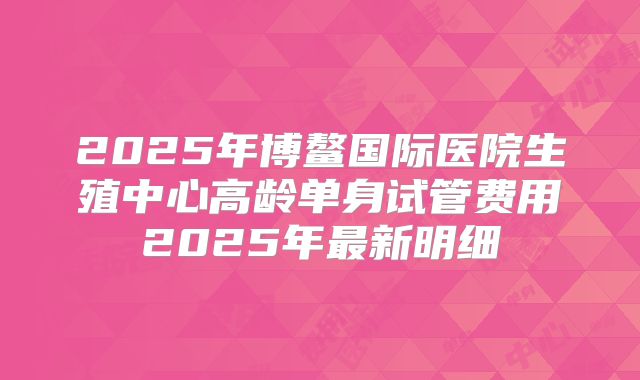2025年博鳌国际医院生殖中心高龄单身试管费用2025年最新明细