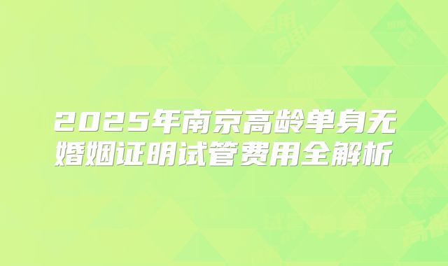 2025年南京高龄单身无婚姻证明试管费用全解析