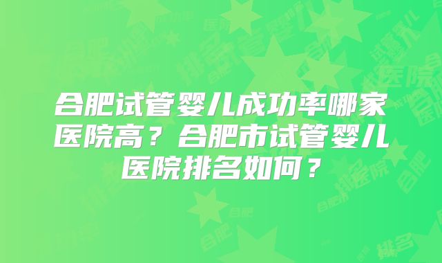 合肥试管婴儿成功率哪家医院高？合肥市试管婴儿医院排名如何？