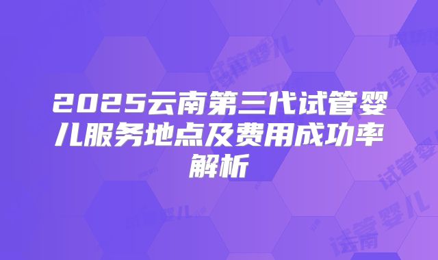 2025云南第三代试管婴儿服务地点及费用成功率解析