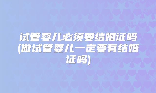 试管婴儿必须要结婚证吗(做试管婴儿一定要有结婚证吗)