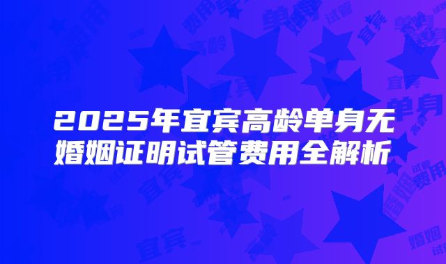 2025年宜宾高龄单身无婚姻证明试管费用全解析