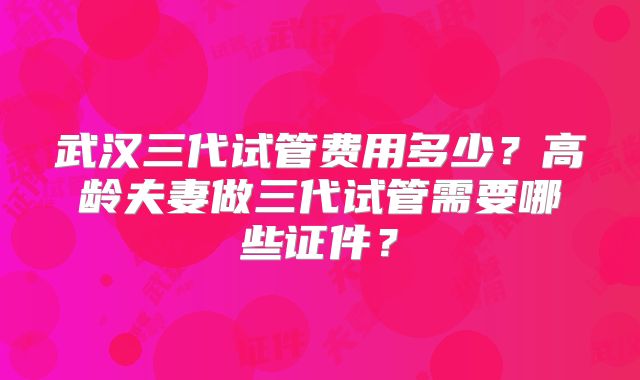 武汉三代试管费用多少?高龄夫妻做三代试管需要哪些证件?