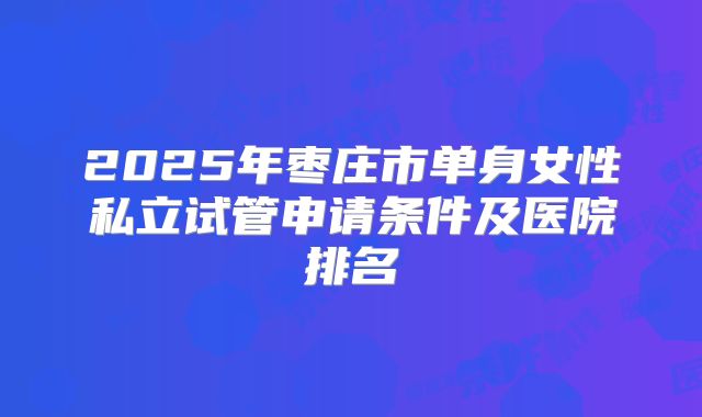 2025年枣庄市单身女性私立试管申请条件及医院排名