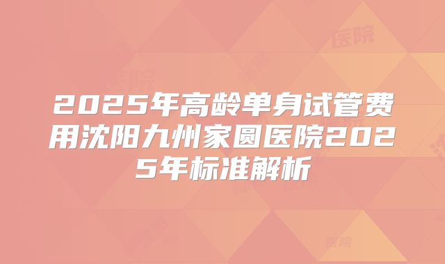 2025年高龄单身试管费用沈阳九州家圆医院2025年标准解析