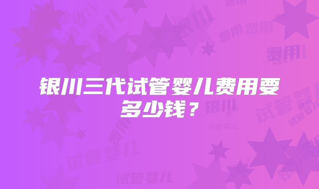 银川三代试管婴儿费用要多少钱？