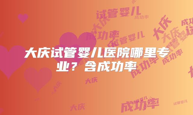大庆试管婴儿医院哪里专业?含成功率