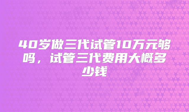 40岁做三代试管10万元够吗，试管三代费用大概多少钱