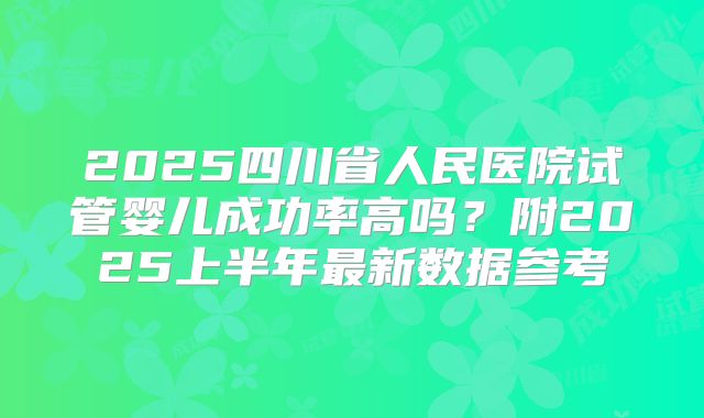 2025四川省人民医院试管婴儿成功率高吗？附2025上半年最新数据参考