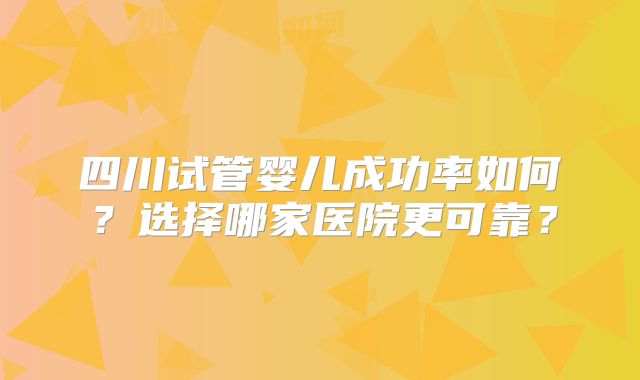 四川试管婴儿成功率如何?选择哪家医院更可靠?
