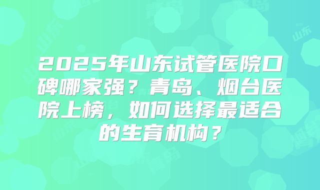 2025年山东试管医院口碑哪家强?青岛、烟台医院上榜,如何选择最适合的生育机构?