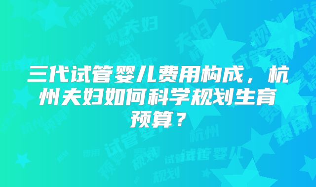 三代试管婴儿费用构成，杭州夫妇如何科学规划生育预算？