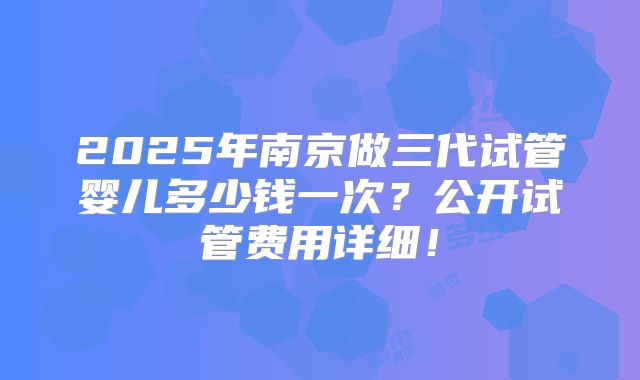2025年南京做三代试管婴儿多少钱一次?公开试管费用详细!