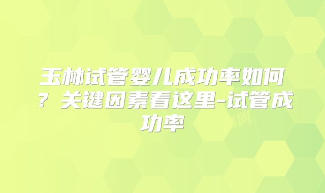 玉林试管婴儿成功率如何?关键因素看这里-试管成功率