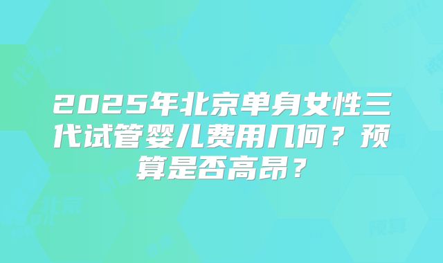 2025年北京单身女性三代试管婴儿费用几何？预算是否高昂？