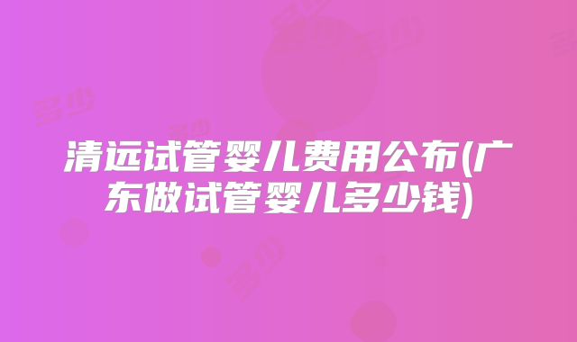清远试管婴儿费用公布(广东做试管婴儿多少钱)