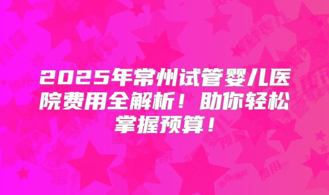 2025年常州试管婴儿医院费用全解析！助你轻松掌握预算！
