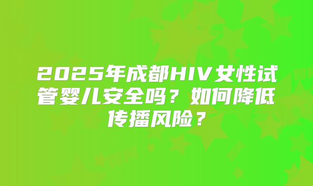 2025年成都HIV女性试管婴儿安全吗?如何降低传播风险?