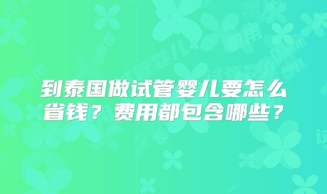 到泰国做试管婴儿要怎么省钱?费用都包含哪些?
