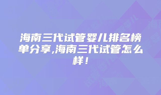 海南三代试管婴儿排名榜单分享,海南三代试管怎么样！