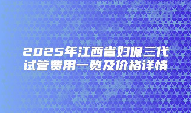 2025年江西省妇保三代试管费用一览及价格详情