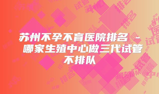 苏州不孕不育医院排名 - 哪家生殖中心做三代试管不排队