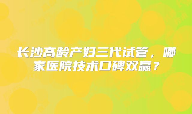 长沙高龄产妇三代试管,哪家医院技术口碑双赢?