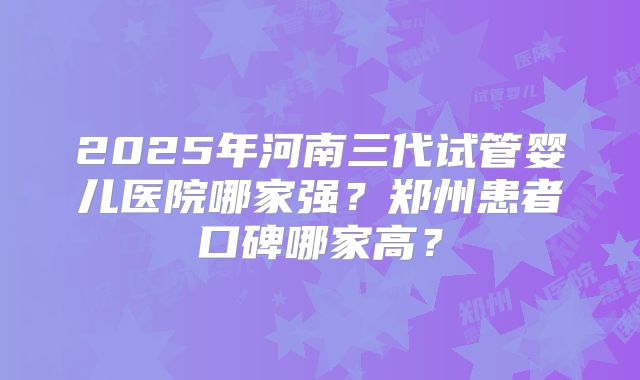 2025年河南三代试管婴儿医院哪家强?郑州患者口碑哪家高?