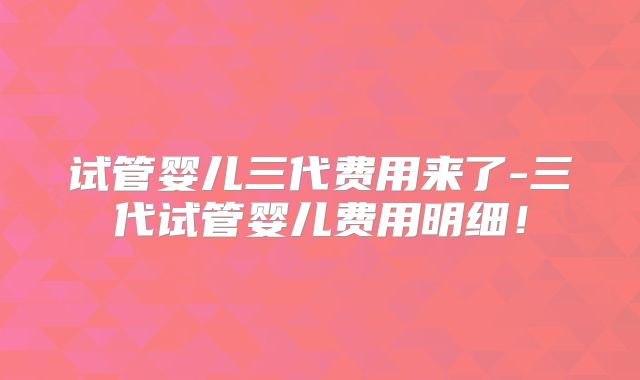试管婴儿三代费用来了-三代试管婴儿费用明细!