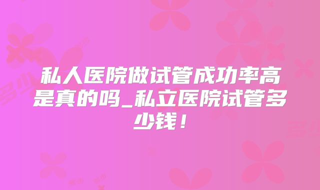 私人医院做试管成功率高是真的吗_私立医院试管多少钱！