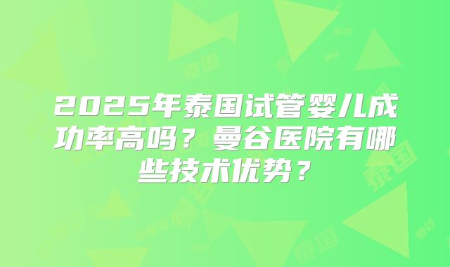 2025年泰国试管婴儿成功率高吗？曼谷医院有哪些技术优势？