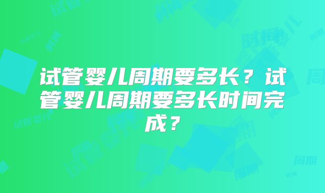 试管婴儿周期要多长？试管婴儿周期要多长时间完成？