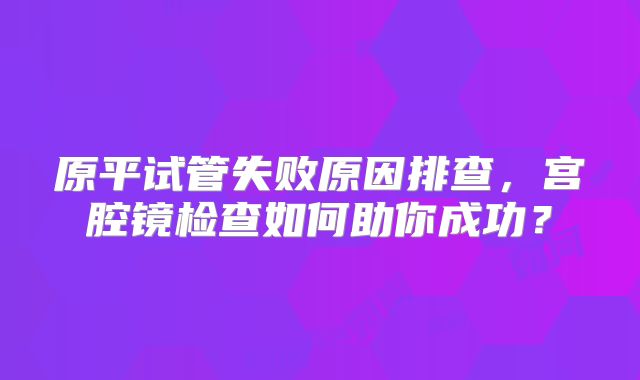 原平试管失败原因排查,宫腔镜检查如何助你成功?