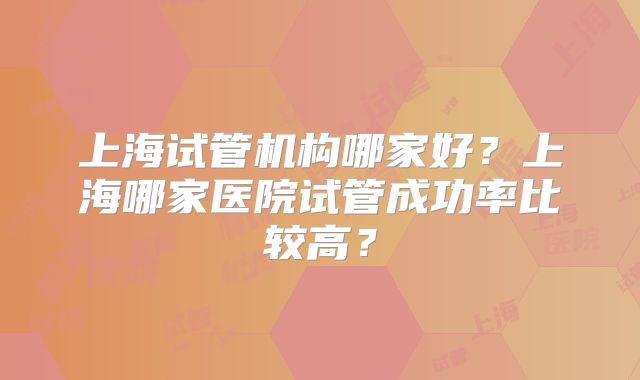 上海试管机构哪家好?上海哪家医院试管成功率比较高?