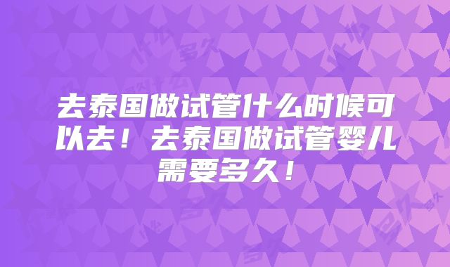去泰国做试管什么时候可以去！去泰国做试管婴儿需要多久！